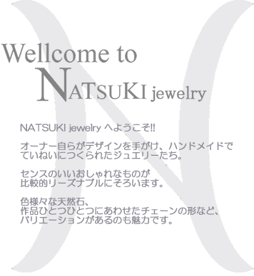 
NATSUKI jewelry へようこそ!!

オーナー自らがデザインを手がけ、ハンドメイドで
ていねいにつくられたジュエリーたち。

センスのいいおしゃれなものが
比較的リーズナブルにそろいます。

色様々な天然石、
作品ひとつひとつにあわせたチェーンの形など、
バリエーションがあるのも魅力です 。
 